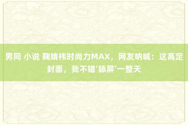 男同 小说 鞠婧祎时尚力MAX，网友呐喊：这高定封面，我不错‘舔屏’一整天