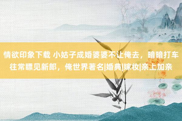 情欲印象下载 小姑子成婚婆婆不让俺去，暗暗打车往常瞟见新郎，俺世界著名|婚典|嫁妆|亲上加亲