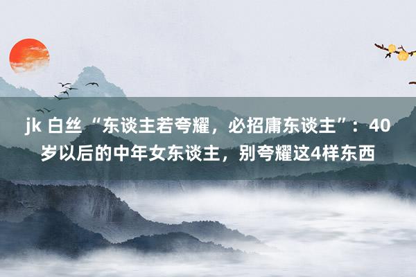 jk 白丝 “东谈主若夸耀，必招庸东谈主”：40岁以后的中年女东谈主，别夸耀这4样东西