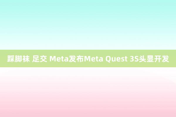 踩脚袜 足交 Meta发布Meta Quest 3S头显开发