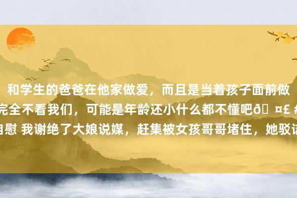 和学生的爸爸在他家做爱，而且是当着孩子面前做爱，太刺激了，孩子完全不看我们，可能是年龄还小什么都不懂吧🤣 #同城 #文爱 #自慰 我谢绝了大娘说媒，赶集被女孩哥哥堵住，她驳诘我：那儿配不上我|张强|李小明|王大娘