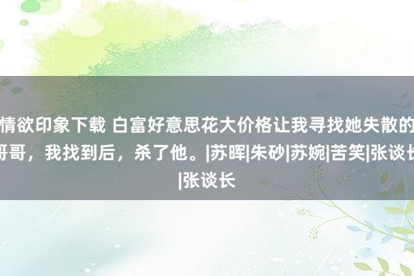 情欲印象下载 白富好意思花大价格让我寻找她失散的哥哥，我找到后，杀了他。|苏晖|朱砂|苏婉|苦笑|张谈长