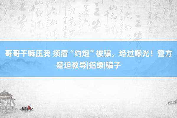 哥哥干嘛压我 须眉“约炮”被骗，经过曝光！警方蹙迫教导|招嫖|骗子
