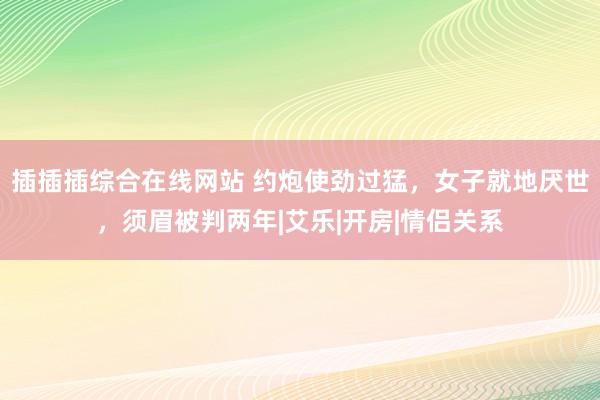 插插插综合在线网站 约炮使劲过猛，女子就地厌世，须眉被判两年|艾乐|开房|情侣关系