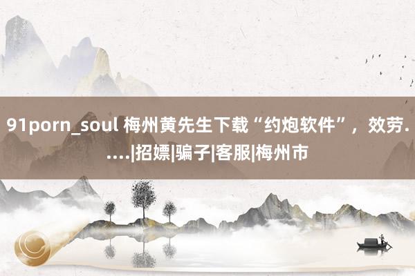 91porn_soul 梅州黄先生下载“约炮软件”，效劳.....|招嫖|骗子|客服|梅州市