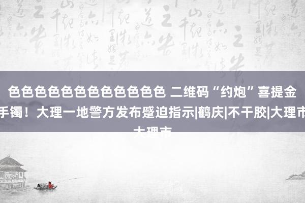 色色色色色色色色色色色色 二维码“约炮”喜提金手镯！大理一地警方发布蹙迫指示|鹤庆|不干胶|大理市