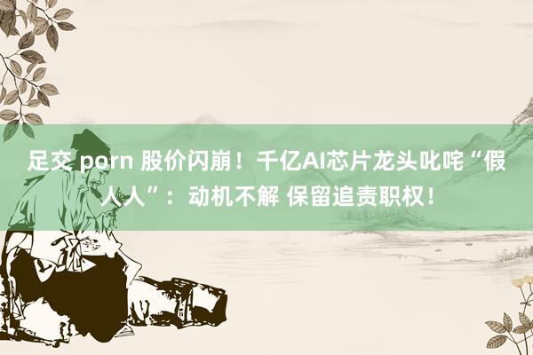 足交 porn 股价闪崩！千亿AI芯片龙头叱咤“假人人”：动机不解 保留追责职权！