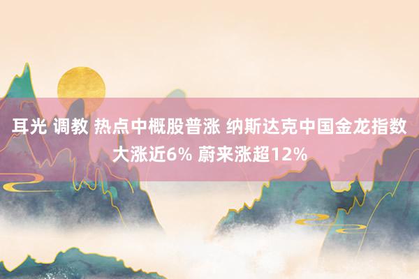 耳光 调教 热点中概股普涨 纳斯达克中国金龙指数大涨近6% 蔚来涨超12%