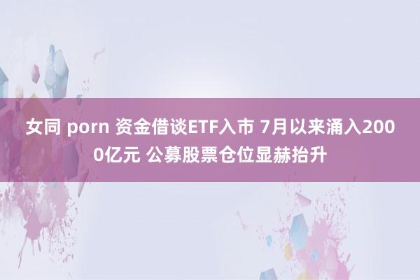 女同 porn 资金借谈ETF入市 7月以来涌入2000亿元 公募股票仓位显赫抬升