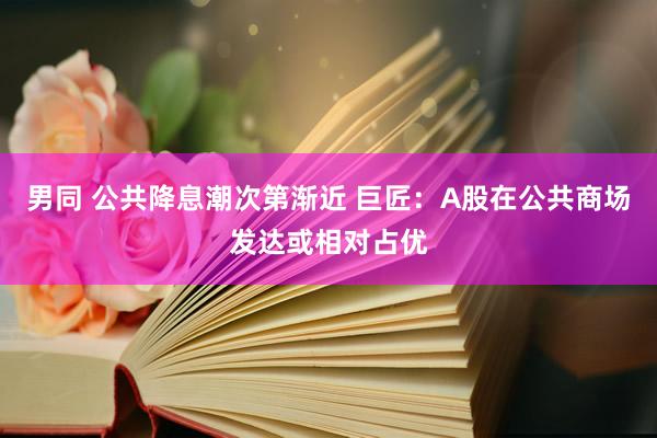 男同 公共降息潮次第渐近 巨匠：A股在公共商场发达或相对占优