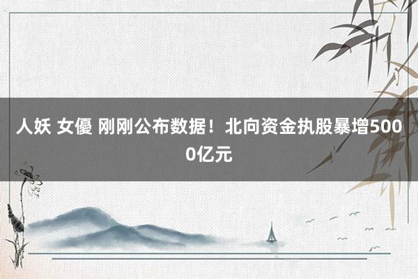 人妖 女優 刚刚公布数据！北向资金执股暴增5000亿元