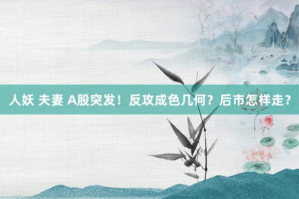 人妖 夫妻 A股突发！反攻成色几何？后市怎样走？