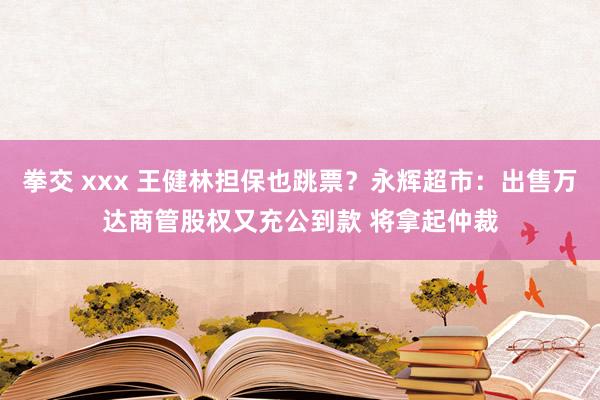 拳交 xxx 王健林担保也跳票？永辉超市：出售万达商管股权又充公到款 将拿起仲裁