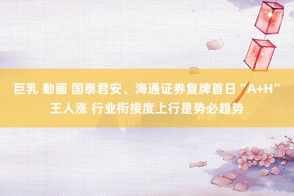 巨乳 動画 国泰君安、海通证券复牌首日“A+H”王人涨 行业衔接度上行是势必趋势
