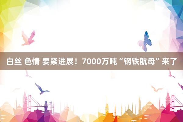 白丝 色情 要紧进展！7000万吨“钢铁航母”来了