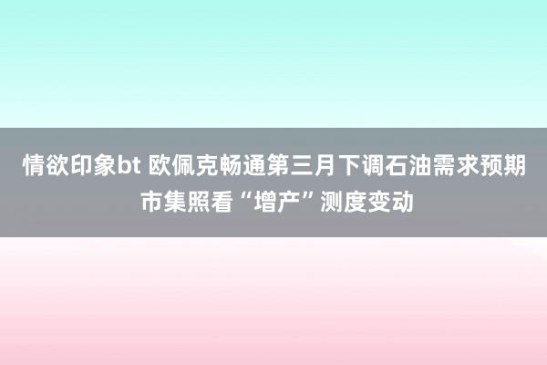 情欲印象bt 欧佩克畅通第三月下调石油需求预期 市集照看“增产”测度变动