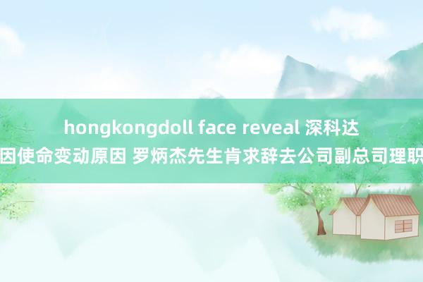 hongkongdoll face reveal 深科达：因使命变动原因 罗炳杰先生肯求辞去公司副总司理职务