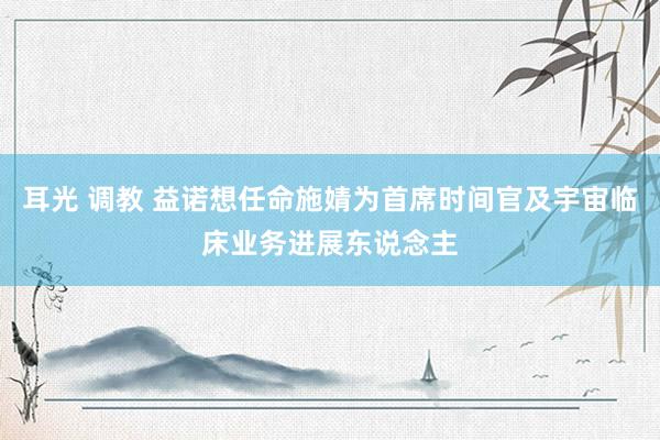 耳光 调教 益诺想任命施婧为首席时间官及宇宙临床业务进展东说念主