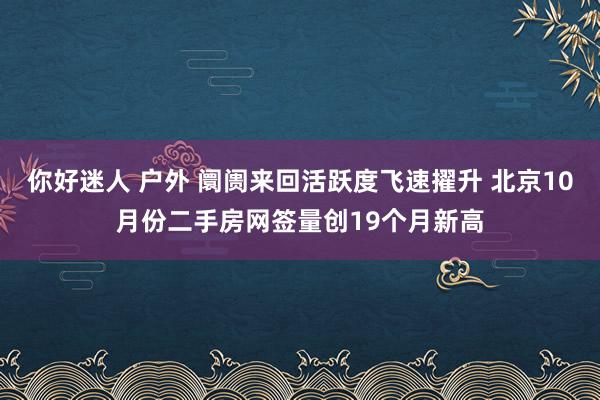 你好迷人 户外 阛阓来回活跃度飞速擢升 北京10月份二手房网签量创19个月新高