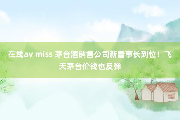 在线av miss 茅台酒销售公司新董事长到位！飞天茅台价钱也反弹