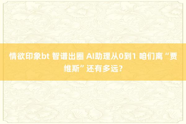 情欲印象bt 智谱出圈 AI助理从0到1 咱们离“贾维斯”还有多远？