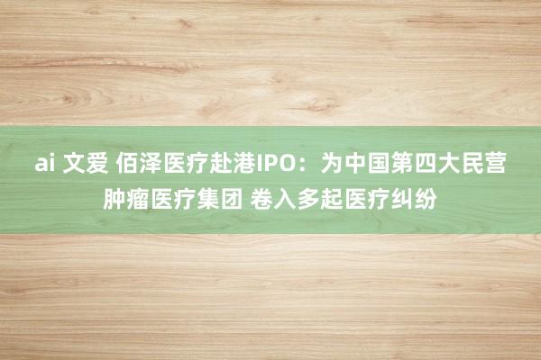 ai 文爱 佰泽医疗赴港IPO：为中国第四大民营肿瘤医疗集团 卷入多起医疗纠纷