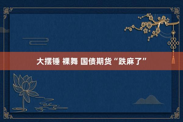 大摆锤 裸舞 国债期货“跌麻了”