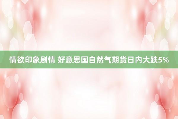 情欲印象剧情 好意思国自然气期货日内大跌5%