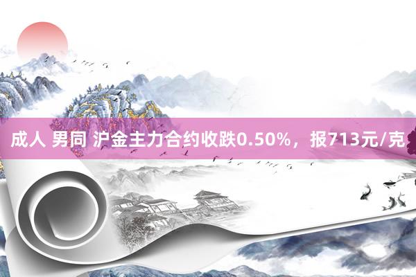成人 男同 沪金主力合约收跌0.50%，报713元/克