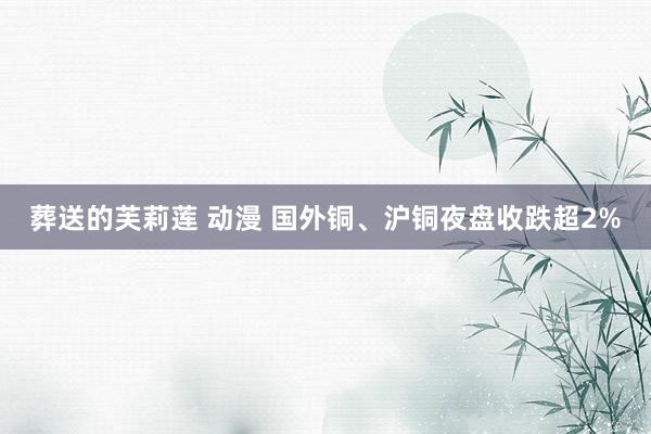 葬送的芙莉莲 动漫 国外铜、沪铜夜盘收跌超2%