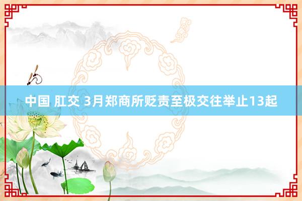 中国 肛交 3月郑商所贬责至极交往举止13起